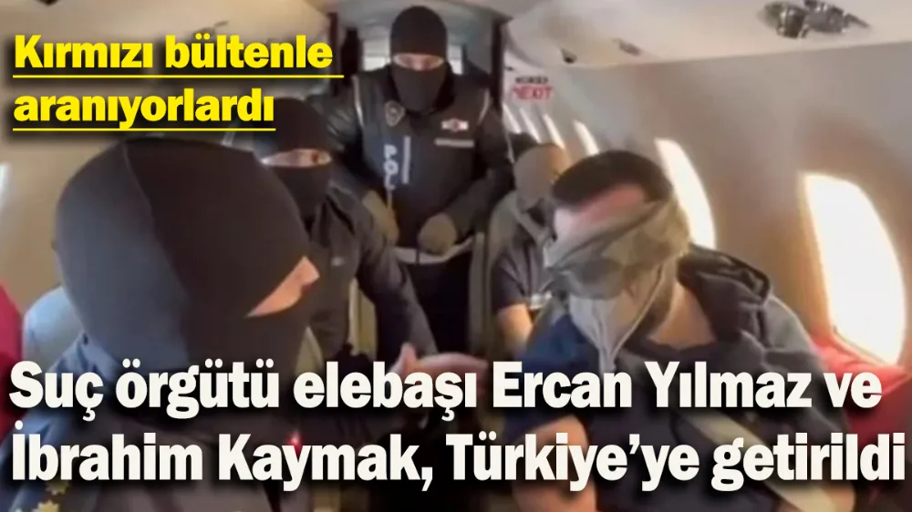 Suç örgütü elebaşı Ercan Yılmaz ve İbrahim Kaymak, Türkiye’ye getirildi