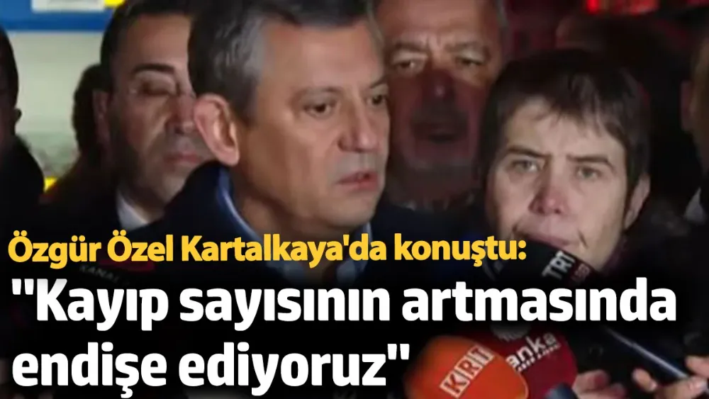 CHP lideri Özgür Özel: Kayıp sayısının artmasında endişe ediyoruz
