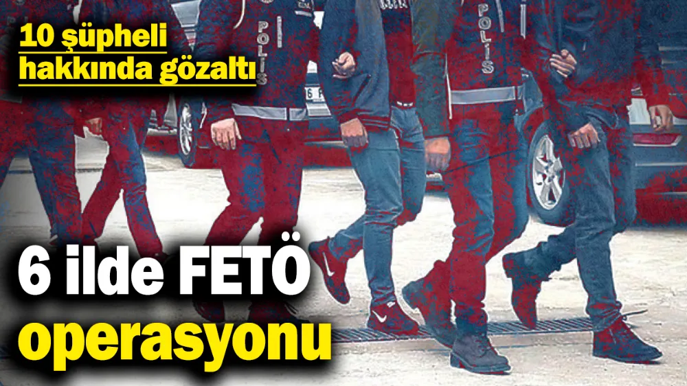 6 ilde FETÖ operasyonu: 10 şüpheli hakkında gözaltı kararı