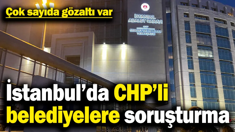 İstanbul’da CHP’li belediyelere soruşturma: Çok sayıda gözaltı var