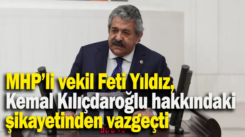 MHP’li vekil Feti Yıldız, Kemal Kılıçdaroğlu hakkındaki şikayetinden vazgeçti